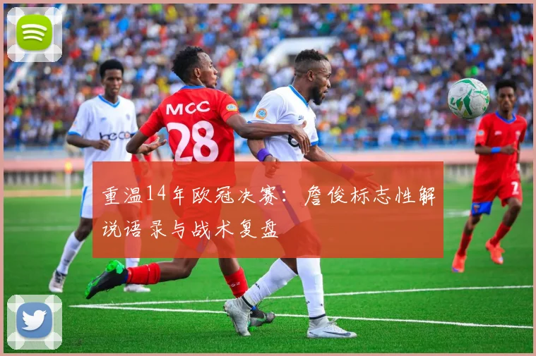 重温14年欧冠决赛：詹俊标志性解说语录与战术复盘