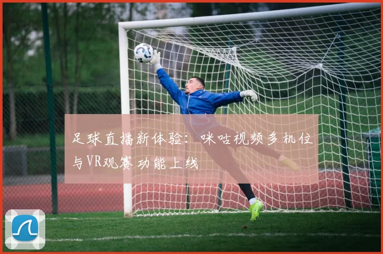 足球直播新体验:咪咕视频多机位与VR观赛功能上线